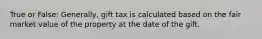 True or False: Generally, gift tax is calculated based on the fair market value of the property at the date of the gift.