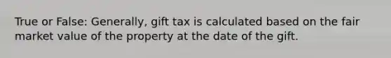 True or False: Generally, gift tax is calculated based on the fair market value of the property at the date of the gift.