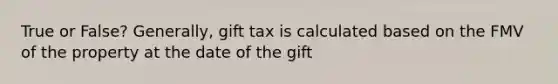 True or False? Generally, gift tax is calculated based on the FMV of the property at the date of the gift