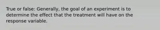 True or false: Generally, the goal of an experiment is to determine the effect that the treatment will have on the response variable.