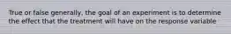 True or false generally, the goal of an experiment is to determine the effect that the treatment will have on the response variable