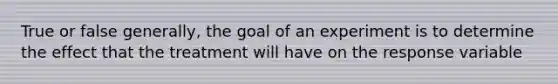 True or false generally, the goal of an experiment is to determine the effect that the treatment will have on the response variable