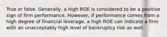 True or false. Generally, a high ROE is considered to be a positive sign of firm performance. However, if performance comes from a high degree of financial leverage, a high ROE can indicate a firm with an unacceptably high level of bankruptcy risk as well.