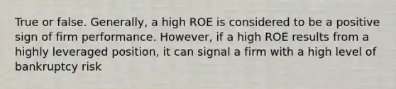 True or false. Generally, a high ROE is considered to be a positive sign of firm performance. However, if a high ROE results from a highly leveraged position, it can signal a firm with a high level of bankruptcy risk