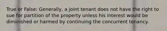 True or False: Generally, a joint tenant does not have the right to sue for partition of the property unless his interest would be diminished or harmed by continuing the concurrent tenancy.