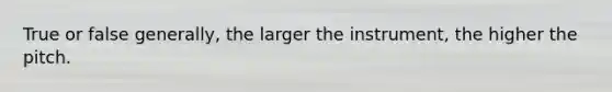 True or false generally, the larger the instrument, the higher the pitch.