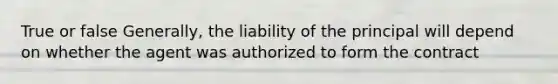 True or false Generally, the liability of the principal will depend on whether the agent was authorized to form the contract