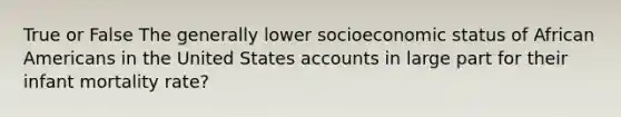 True or False The generally lower socioeconomic status of African Americans in the United States accounts in large part for their infant mortality rate?