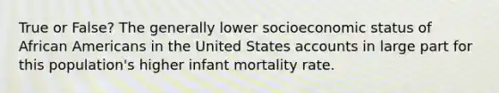 True or False? The generally lower socioeconomic status of African Americans in the United States accounts in large part for this population's higher infant mortality rate.