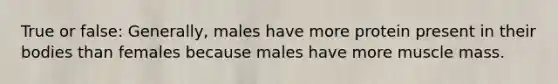 True or false: Generally, males have more protein present in their bodies than females because males have more muscle mass.