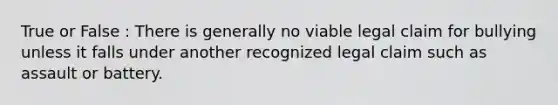 True or False : There is generally no viable legal claim for bullying unless it falls under another recognized legal claim such as assault or battery.