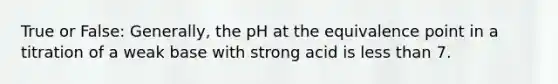 True or False: Generally, the pH at the equivalence point in a titration of a weak base with strong acid is less than 7.