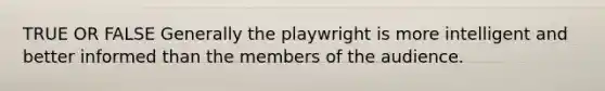 TRUE OR FALSE Generally the playwright is more intelligent and better informed than the members of the audience.