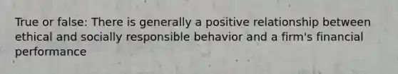 True or false: There is generally a positive relationship between ethical and socially responsible behavior and a firm's financial performance