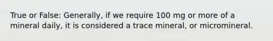 True or False: Generally, if we require 100 mg or more of a mineral daily, it is considered a trace mineral, or micromineral.