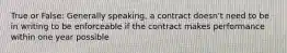 True or False: Generally speaking, a contract doesn't need to be in writing to be enforceable if the contract makes performance within one year possible