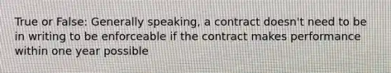 True or False: Generally speaking, a contract doesn't need to be in writing to be enforceable if the contract makes performance within one year possible