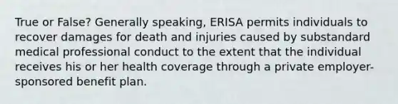 True or False? Generally speaking, ERISA permits individuals to recover damages for death and injuries caused by substandard medical professional conduct to the extent that the individual receives his or her health coverage through a private employer-sponsored benefit plan.