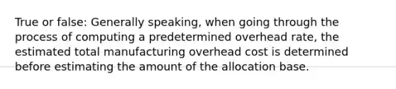 True or false: Generally speaking, when going through the process of computing a predetermined overhead rate, the estimated total manufacturing overhead cost is determined before estimating the amount of the allocation base.