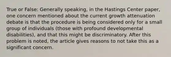 True or False: Generally speaking, in the Hastings Center paper, one concern mentioned about the current growth attenuation debate is that the procedure is being considered only for a small group of individuals (those with profound developmental disabilities), and that this might be discriminatory. After this problem is noted, the article gives reasons to not take this as a significant concern.