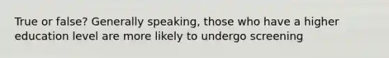 True or false? Generally speaking, those who have a higher education level are more likely to undergo screening