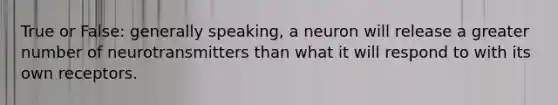 True or False: generally speaking, a neuron will release a greater number of neurotransmitters than what it will respond to with its own receptors.