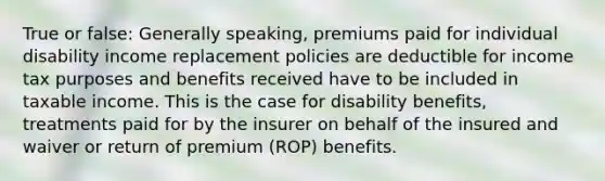 True or false: Generally speaking, premiums paid for individual disability income replacement policies are deductible for income tax purposes and benefits received have to be included in taxable income. This is the case for disability benefits, treatments paid for by the insurer on behalf of the insured and waiver or return of premium (ROP) benefits.