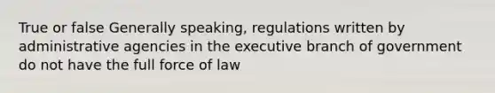 True or false Generally speaking, regulations written by administrative agencies in the executive branch of government do not have the full force of law