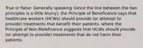 True or False: Generally speaking (since the line between the two principles is a little blurry), the Principle of Beneficence says that healthcare workers (HCWs) should provide (or attempt to provide) treatments that benefit their patients, where the Principle of Non-Maleficence suggests that HCWs should provide (or attempt to provide) treatments that do not harm their patients.