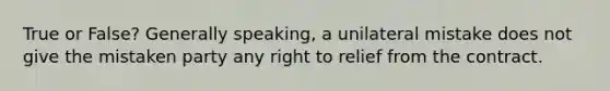 True or False? Generally speaking, a unilateral mistake does not give the mistaken party any right to relief from the contract.