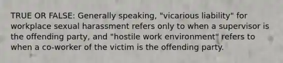 TRUE OR FALSE: Generally speaking, "vicarious liability" for workplace sexual harassment ​refers only to when a supervisor is the offending party, and "hostile work environment" ​refers to when a co-worker of the victim is the offending party.