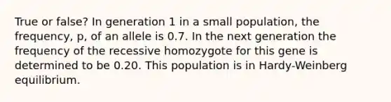 True or false? In generation 1 in a small population, the frequency, p, of an allele is 0.7. In the next generation the frequency of the recessive homozygote for this gene is determined to be 0.20. This population is in Hardy-Weinberg equilibrium.