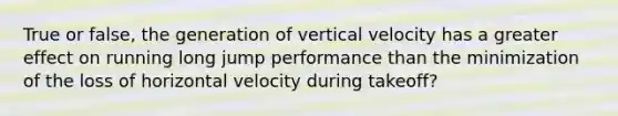 True or false, the generation of vertical velocity has a greater effect on running long jump performance than the minimization of the loss of horizontal velocity during takeoff?