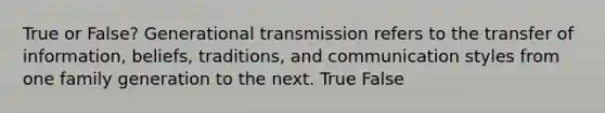 True or False? Generational transmission refers to the transfer of information, beliefs, traditions, and communication styles from one family generation to the next. True False