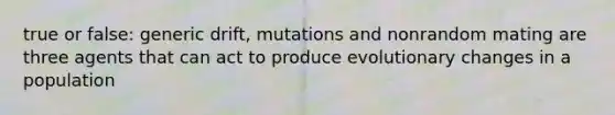 true or false: generic drift, mutations and nonrandom mating are three agents that can act to produce evolutionary changes in a population