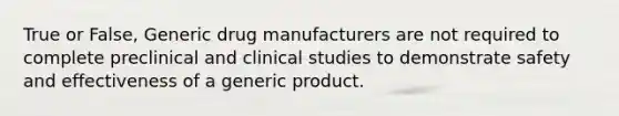 True or False, Generic drug manufacturers are not required to complete preclinical and clinical studies to demonstrate safety and effectiveness of a generic product.