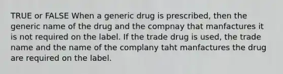 TRUE or FALSE When a generic drug is prescribed, then the generic name of the drug and the compnay that manfactures it is not required on the label. If the trade drug is used, the trade name and the name of the complany taht manfactures the drug are required on the label.