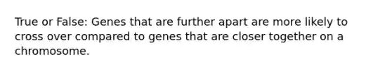 True or False: Genes that are further apart are more likely to cross over compared to genes that are closer together on a chromosome.