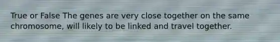 True or False The genes are very close together on the same chromosome, will likely to be linked and travel together.