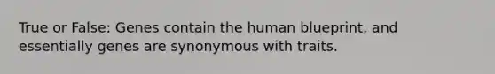 True or False: Genes contain the human blueprint, and essentially genes are synonymous with traits.