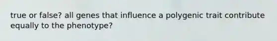 true or false? all genes that influence a polygenic trait contribute equally to the phenotype?