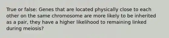 True or false: Genes that are located physically close to each other on the same chromosome are more likely to be inherited as a pair, they have a higher likelihood to remaining linked during meiosis?