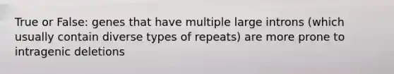 True or False: genes that have multiple large introns (which usually contain diverse types of repeats) are more prone to intragenic deletions