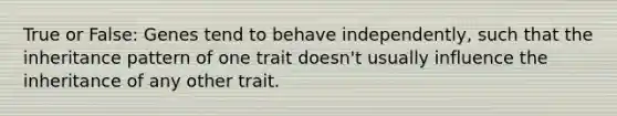 True or False: Genes tend to behave independently, such that the inheritance pattern of one trait doesn't usually influence the inheritance of any other trait.