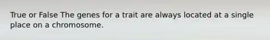 True or False The genes for a trait are always located at a single place on a chromosome.