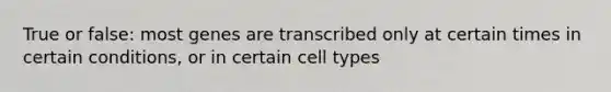 True or false: most genes are transcribed only at certain times in certain conditions, or in certain cell types