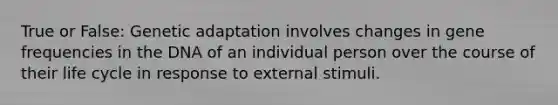 True or False: Genetic adaptation involves changes in gene frequencies in the DNA of an individual person over the course of their life cycle in response to external stimuli.