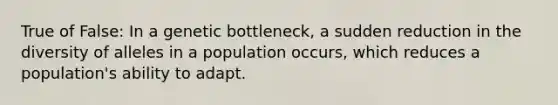 True of False: In a genetic bottleneck, a sudden reduction in the diversity of alleles in a population occurs, which reduces a population's ability to adapt.