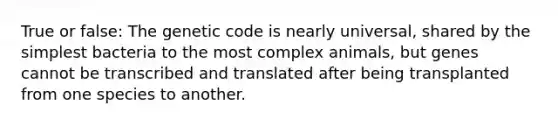 True or false: The genetic code is nearly universal, shared by the simplest bacteria to the most complex animals, but genes cannot be transcribed and translated after being transplanted from one species to another.