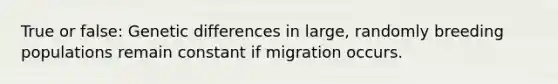 True or false: Genetic differences in large, randomly breeding populations remain constant if migration occurs.